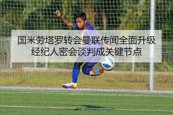 国米劳塔罗转会曼联传闻全面升级 经纪人密会谈判成关键节点
